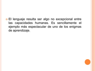  El lenguaje resulta ser algo no excepcional entre
las capacidades humanas. Es sencillamente el
ejemplo más espectacular de uno de los enigmas
de aprendizaje.
 
