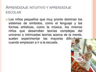 APRENDIZAJE INTUITIVO Y APRENDIZAJE
ESCOLAR
 Los niños pequeños que muy pronto dominan los
sistemas de símbolos, como el lenguaje y las
formas artísticas, como la música, los mismos
niños que desarrollan teorías complejas del
universo o intrincadas teorías acerca de la mente,
suelen experimentar las mayores dificultades
cuando empiezan a ir a la escuela.
 