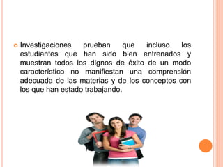  Investigaciones prueban que incluso los
estudiantes que han sido bien entrenados y
muestran todos los dignos de éxito de un modo
característico no manifiestan una comprensión
adecuada de las materias y de los conceptos con
los que han estado trabajando.
 
