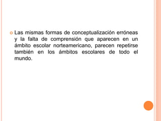  Las mismas formas de conceptualización erróneas
y la falta de comprensión que aparecen en un
ámbito escolar norteamericano, parecen repetirse
también en los ámbitos escolares de todo el
mundo.
 