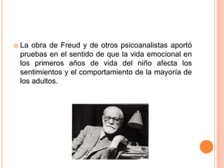  La obra de Freud y de otros psicoanalistas aportó
pruebas en el sentido de que la vida emocional en
los primeros años de vida del niño afecta los
sentimientos y el comportamiento de la mayoría de
los adultos.
 