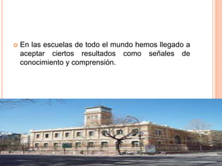  En las escuelas de todo el mundo hemos llegado a
aceptar ciertos resultados como señales de
conocimiento y comprensión.
 