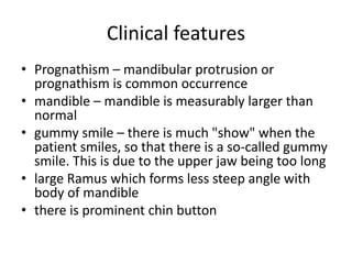 Clinical features
• Prognathism – mandibular protrusion or
prognathism is common occurrence
• mandible – mandible is measurably larger than
normal
• gummy smile – there is much "show" when the
patient smiles, so that there is a so-called gummy
smile. This is due to the upper jaw being too long
• large Ramus which forms less steep angle with
body of mandible
• there is prominent chin button
 