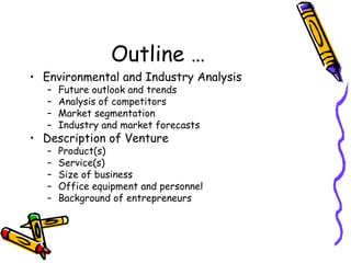 Outline …
• Environmental and Industry Analysis
– Future outlook and trends
– Analysis of competitors
– Market segmentation
– Industry and market forecasts
• Description of Venture
– Product(s)
– Service(s)
– Size of business
– Office equipment and personnel
– Background of entrepreneurs
 