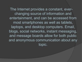 The Internet provides a constant, ever-
changing source of information and
entertainment, and can be accessed from
most smartphones as well as tablets,
laptops, and desktop computers. Email,
blogs, social networks, instant messaging,
and message boards allow for both public
and anonymous communication about any
topic.
 