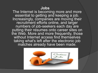 Jobs
The Internet is becoming more and more
essential to getting and keeping a job.
Increasingly, companies are moving their
recruitment efforts online, and larger
numbers of job-seekers each day are
putting their resumes onto career sites on
the Web. More and more frequently, those
without Internet access find themselves
taking what's left after the electronic job
matches already have been made.
 