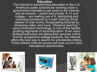 Education
The Internet is transforming education in the U.S.
America's public schools are working under a
government mandate to get wired to the Internet,
and all schools -- public and private, K-12 and
college -- are making use of it: distributing and
collecting homework by e-mail; holding virtual
classes in chat rooms; broadcasting lectures by
streaming video; and more. "Distance learning,"
using information technology, is one of the fastest-
growing segments of adult education. Even many
professional tutors are taking their services online.
And for prospective college students, the Internet
offers the best way to search for scholarship dollars.
Those without Internet access will miss out on many
educational opportunities.
 