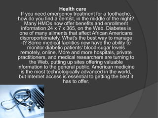 Health care
If you need emergency treatment for a toothache,
how do you find a dentist, in the middle of the night?
Many HMOs now offer benefits and enrollment
information 24 x 7 x 365, on the Web. Diabetes is
one of many ailments that affect African Americans
disproportionately. What's the best way to manage
it? Some medical facilities now have the ability to
monitor diabetic patients' blood-sugar levels
remotely, online. More and more hospitals, private
practitioners, and medical researchers are turning to
the Web, putting up sites offering valuable
information to the general public. American medicine
is the most technologically advanced in the world,
but Internet access is essential to getting the best it
has to offer.
 