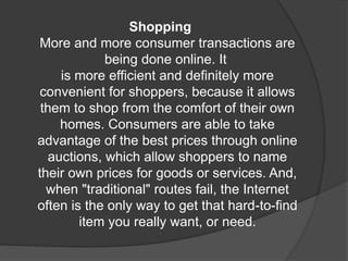 Shopping
More and more consumer transactions are
being done online. It
is more efficient and definitely more
convenient for shoppers, because it allows
them to shop from the comfort of their own
homes. Consumers are able to take
advantage of the best prices through online
auctions, which allow shoppers to name
their own prices for goods or services. And,
when "traditional" routes fail, the Internet
often is the only way to get that hard-to-find
item you really want, or need.
 