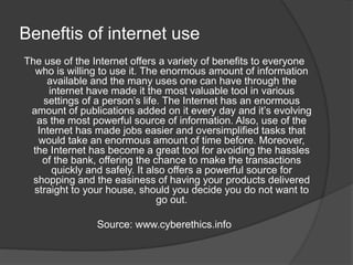 Beneftis of internet use
The use of the Internet offers a variety of benefits to everyone
who is willing to use it. The enormous amount of information
available and the many uses one can have through the
internet have made it the most valuable tool in various
settings of a person’s life. The Internet has an enormous
amount of publications added on it every day and it’s evolving
as the most powerful source of information. Also, use of the
Internet has made jobs easier and oversimplified tasks that
would take an enormous amount of time before. Moreover,
the Internet has become a great tool for avoiding the hassles
of the bank, offering the chance to make the transactions
quickly and safely. It also offers a powerful source for
shopping and the easiness of having your products delivered
straight to your house, should you decide you do not want to
go out.
Source: www.cyberethics.info
 
