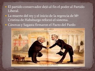  El partido conservador dejó al fin el poder al Partido
Liberal.
 La muerte del rey y el inicio de la regencia de Mª
Cristina de Habsburgo reforzó el sistema.
 Cánovas y Sagasta firmaron el Pacto del Pardo
 