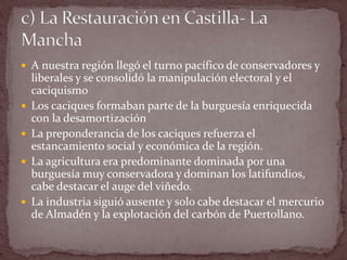  A nuestra región llegó el turno pacífico de conservadores y
liberales y se consolidó la manipulación electoral y el
caciquismo
 Los caciques formaban parte de la burguesía enriquecida
con la desamortización
 La preponderancia de los caciques refuerza el
estancamiento social y económica de la región.
 La agricultura era predominante dominada por una
burguesía muy conservadora y dominan los latifundios,
cabe destacar el auge del viñedo.
 La industria siguió ausente y solo cabe destacar el mercurio
de Almadén y la explotación del carbón de Puertollano.
 