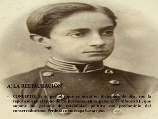 A)LA RESTAURACIÓN
- CONCEPTO: Es el periodo que se inicia en diciembre de 1874, con la
reposición en el trono de los Borbones, en la persona de Alfonso XII, que
supone un periodo de estabilidad política con predominio del
conservadurismo. Perdura como etapa hasta 1902.
 