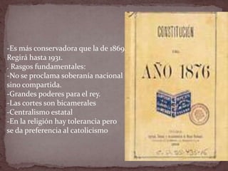 -Es más conservadora que la de 1869.
Regirá hasta 1931.
. Rasgos fundamentales:
-No se proclama soberanía nacional
sino compartida.
-Grandes poderes para el rey.
-Las cortes son bicamerales
-Centralismo estatal
-En la religión hay tolerancia pero
se da preferencia al catolicismo
 