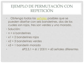 EJEMPLO DE PERMUTACIÓN CON
REPETICIÓN
• Obtenga todas las señales posibles que se
pueden diseñar con seis banderines, dos de los
cuales son rojos, tres son verdes y uno morado.
• Solución:
• n = 6 banderines
• x1 = 2 banderines rojos
• x2 = 3 banderines verdes
• x3 = 1 banderín morado
• 6P2,3,1 = 6! / 2!3!1! = 60 señales diferentes
 
