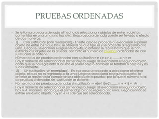 PRUEBAS ORDENADAS
• Se le llama prueba ordenada al hecho de seleccionar r objetos de entre n objetos
contenidos en una urna uno tras otro. Una prueba ordenada puede ser llevada a efecto
de dos maneras:
• 1) Con sustitución (con reemplazo).- En este caso se procede a seleccionar el primer
objeto de entre los n que hay, se observa de qué tipo es y se procede a regresarlo a la
urna, luego se selecciona el siguiente objeto, lo anterior se repite hasta que se han
extraído los r objetos de la prueba, por tanto el número de pruebas ordenadas de con
sustitución se obtiene:
• Número total de pruebas ordenadas con sustitución = n x n x n x .........x n = nr
• Hay n maneras de seleccionar el primer objeto, luego al seleccionar el segundo objeto,
dado que se ha regresado a la urna el primer objeto, también se tendrán n objetos y así
sucesivamente.
• 2) Sin sustitución (sin reemplazo).- En este caso se procede a seleccionar el primer
objeto, el cual no es regresado a la urna, luego se selecciona el segundo objeto, lo
anterior se repite hasta completar los r objetos de la prueba, por lo que el número total
de pruebas ordenadas sin sustitución se obtiene:
• Número total de pruebas ordenadas sin sustitución = n(n-1)(n-2).........(n-r +1) = nPr
• Hay n maneras de seleccionar el primer objeto, luego al seleccionar el segundo objeto,
hay n -1 maneras, dado que el primer objeto no se regresa a la urna, luego cuando se
extrae el r-ésimo objeto, hay (n -r +1) de que sea seleccionado.
 