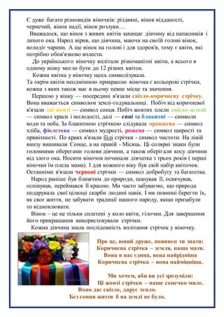 Є дуже багато різновидів віночків: різдвяні, вінок відданості,
чернечий, вінок надії, вінок розлуки…
Вважалося, що вінок з живих квітів захищає дівчину від напасників і
лихого ока. Народ вірив, що дівчина, маючи на своїй голові вінок,
володіє чарами. А ще вінок на голові і для здоров'я, тому є квіти, які
потрібно обов'язково вплести.
До українського віночку вплітали різноманітні квіти, а всього в
одному вінку могло бути до 12 різних квіток.
Кожна квітка у віночку щось символізувала.
Та окрім квітів неодмінною прикрасою віночка є кольорові стрічки,
кожна з яких також має в ньому певне місце та значення.
Першою у вінку — посередині в'язали світло-коричневу стрічку.
Вона вважається символом землі-годувальниці. Побіч від коричневої
в'язали дві жовті — символ сонця. Побіч жовтих плели світло-зелені
— символ краси і молодості, далі — сині та блакитні — символи
води та неба. За блакитною стрічкою слідувала оранжева — символ
хліба, фіолетова — символ мудрості, рожева — символ щирості та
привітності. По краях в'язали білі стрічки - символ чистоти. На лівій
внизу вишивали Сонце, а на правій - Місяць. Ці солярні знаки були
головними оберегами голови дівчини, а також оберігали косу дівчини
від злого ока. Носити віночок починали дівчатка з трьох років ( перші
віночки їм плела мама). І для кожного віку був свій набір квіточок.
Останніми в'язали червоні стрічки — символ добробуту та багатства.
Народ раніше був ближчим до природи, шанував її, освячував,
оспівував, переймався її красою. Ми часто забуваємо, що природа
подарувала свої цілющі скарби людині навік. І ми повинні берегти їх,
як своє життя, не забувати традиції нашого народу, якщо призабули
то відновлювати.
Вінок – це не тільки сплетені у коло квіти, гілочки. Для завершення
його прикрашання використовували стрічки.
Кожна дівчина знала послідовність вплітання стрічок у віночку.
Про це, юний друже, повинен ти знати:
Коричнева стрічка – земля, наша мати.
Вона в нас єдина, вона найрідніша
Коричнева стрічка – вона найміцніша.
Ми хочем, аби ви усі зрозуміли:
Ці жовті стрічки – наше сонечко миле.
Воно дає світло, дарує тепло.
Без сонця життя б на землі не було.
 