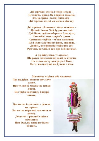 Дві стрічки: зелена і темно-зелена –
Це юність, краса. Це природи знамена.
Зелена трава і зелені листочки –
Дві стрічки зелені ми маєм в віночку.
Дві стрічки : блакитна і синя, темніша –
Це небо і води. Хай будуть чистіші.
Дай Боже, щоб ми вберегли їхню суть,
Нам небо і води здоров’я дають.
Оранжева стрічка – м’яка паляниця.
Це й колос достиглого жита, пшениця.
Дивись, як оранжева стрічечка сяє,
Рум’яна, як хліб, й нам про хліб нагадає.
А ця, фіолетова, те означає,
Що розум людський ще надій не втрачає
На те, що послухаєм розум і Бога,
На те, що щасливі ми будемо з того.
Малинова стрічка або малинова
Про щедрість сказати своє хоче
слово,
Про те, що не можна усе тільки
брати,
Що треба навчитись і щедро
давати.
Багатство й достаток – рожева
ця стрічка.
Багатство пора вже нам мати за
звичку.
Достаток з рожевої стрічки
всміхатись
Нам буде, як праці не будем
боятись.
 