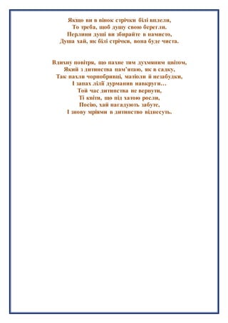 Якщо ви в вінок стрічки білі вплели,
То треба, щоб душу свою берегли.
Перлини душі ви збирайте в намисто,
Душа хай, як білі стрічки, вона буде чиста.
Вдихну повітря, що пахне тим духмяним цвітом,
Який з дитинства пам’ятаю, як в садку,
Так пахли чорнобривці, матіоли й незабудки,
І запах лілії дурманив навкруги…
Той час дитинства не вернути,
Ті квіти, що під хатою росли,
Посію, хай нагадують забуте,
І знову мріями в дитинство віднесуть.
 