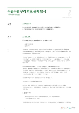 12
a. Check-In
i. 조별로 앉아 조원 들과 오늘의 기분을 10점 만점으로 표현하고 그 이유를 말한다.
ii. 7점이라면 6점이 아닌 이유 그리고 8점이 아닌 이유를 말해본다.
a. 기회 포착
i. 앞의 활동인 문제점과 해결책을 바탕으로 한 기회를 포착한다.
1. 창출가치와 장애물
2. 팀 명 정하기
자, 저번주에 선정한 아이디어 모두 기억하죠? 잊어버리면 안되요. 오늘 그 아이디어에 대한 창출가치와
장애물에 대해서 이야기를 나눠볼거에요. 앞서한 문제점, 해결책 , 그리고 창출가치와 장애물이 모이게 되면
이게 바로 여러분의 기회가 되는 겁니다.
창출가치는 선정한 아이디어를 실행하게 된다면 가져올 긍정적인 과정과 결과이고, 장애물은 실행됬을 시
발생할 부정적이고, 실행에 어려움을 주는 부분이라고 생각하면 됩니다. 장애물을 고려하게 되면 그것을
보완할 방안을 또 고려할 수 있게 되기 때문에 걱정되는 사항들을 많이 적게 되더라도 너무 마음 아파 하지
않아도 되요.
예시를 보여주자면 <문제점> : 고3 수능이 끝난 후 많은 문제집과 책들이 버려진다.
<해결책> : 책을 버릴 때 과목별, 문제집 종류별로 모아 정리할 수 있도록 해서 책이 필요한 학생들이 쓸 수
있도록 한다. <창출가치> : 분리수거 비용을 줄일 수 있다. 책을 사기 어려운 학생들이 자유롭게 사용할 수
있다. 환경을 아낄 수 있다. <장애물> : 책살 돈은 받고 헌 책을 보여주며 악용할 수 있다. 책 정리의
수고스러움, 고3 선배들이 도와주지 않고 막 버릴 수 있다.
이렇게 예시처럼 여러분도 이야기를 나누고 정리를 해주면 됩니다.
질문있나요? 없으면 시작하도록 하겠습니다.
(다 적었을 때 쯤) 거의 다 작성을 한 것 같은데, 진행하면서 팀(프로젝트)명을 정해보도록 할게요.
먼저 어떤 프로젝트인지 정했기 때문에 팀 명을 정하는 것도 쉬울 거에요. 여러분이 찾은 기회에 멋진 이름을
정해주세요.
ii. 엘리베이터 피치
1. 투자자가 앞에 있다는 마음으로 팀별로 포착한 문제와 기회를 어필하여 발표한다.
a.문제점, 해결책, 창출가치, 장애물
엘리베이터 피치란 상품, 서비스 혹은 기업과 그 가치에 대한 빠르고 간단한 요약 설명입니다. 로켓 피치라고
도입
전개
>>
두런두런 우리 학교 문제 탐색
3주차 (기회 입증)
세상을 알아가는 과정
 