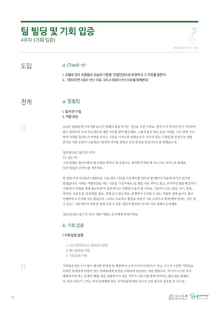 14
a. Check-In
i. 조별로 앉아 조원들과 오늘의 기분을 10점만점으로 표현하고 그 이유를 말한다.
ii. 7점이라면 6점이 아닌 이유 그리고 8점이 아닌 이유를 말해본다.
a. 팀빌딩
i. 팀 비전 수립
ii. 역할 분담
오늘은 팀원들과 시너지를 높이기 위해서 팀을 다지는 시간을 가질 거에요. 먼저 우리 가치의 먼저 가치관이
맞는 팀원끼리 모여 프로젝트에 대한 가치를 찾아 왔는데요. 그렇지 않은 팀도 있을 거에요. 다시 한번 우리
팀의 기회를 돌아보고 비젼을 다시는 시간을 가지도록 하겠습니다. 우리가 찾은 기회를 한 문장으로 설명
한다면 어떤 문장이 나올까요? 팀원과 머리를 맞대고 먼진 문장을 만들어보도록 하겠습니다.
질문있나요? 없으면 시작!
(다 적은 후)
그럼 팀별로 돌아가면서 팀 이름을 말하고 한 문장으로 정의한 비전을 한 목소리로 외치도록 할게요.
다른 팀들은 큰 박수를 쳐주세요.
와 정말 멋진 비전들이 나왔어요. 오늘 만든 비전을 프로젝트를 마무리 할 때까지 마음에 새기고 갔으면
좋겠습니다. 이제는 역할분담을 하는 시간을 가질거에요. 팀 원들 서로 파악도 됬고, 본격적인 활동에 들어가
기에 앞서 역할을 정해 놓는다면 더 효과적으로 진행에 도움이 될 거에요. 기본적으로는 팀장, 서기, 발표,
피피티, 자료수집, 영상편집, 홍보, 재정 등이 있는데요. 현재까지 고려할 수 있는 부분만 정해 놓아도 좋고
진행하면서 추가해 가도 좋습니다. 그리고 프로젝트 활동을 하면서 서로 도와주고 함께 해야 한다는 것은 알
고 있죠? 그렇지만 더 책임감 있게 이끌 수 있는 담당이 필요한 거니까 미리 정해주길 바래요.
질문있나요? 없으면 시작! 정한 역할은 강사에게 알려주세요.
b. 기회 입증
i.기회 입증 설명
1. 니즈 인터뷰 또는 설문조사 방법
2. 예시 동영상 시청
3. 기회 입증 기획
기회입증이란 우리 팀이 제시한 문제점 및 해결책이 그저 아이디어(생각)가 아닌, 니즈가 수반한 기회임을
포착한 문제점과 관련이 있는 사람들에게 의견을 수렴하여 입증하는 것을 말합니다. 여기서 니즈란 내가
해결하고자 하는 문제의 해결, 혹은 창출하고자 하는 가치가 다른 이들에게 의미하는 필요성을 말해요.
즉, 다른 이들이 느끼는 특정 문제해결 혹은 가치창출에 대한 니즈가 크면 클수록 중요한 일 인거죠.
도입
전개
>>
>>
팀 빌딩 및 기회 입증
4주차 (기회 입증)
세상을 알아가는 과정
 