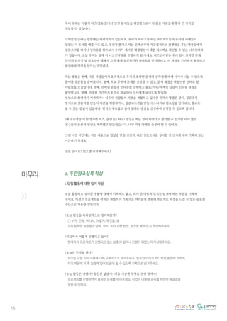 15
마무리
>>
우리 모두는 이렇게 니즈(필요성)가 충만한 문제들을 해결함으로서 더 많은 사람들에게 더 큰 가치를
전달할 수 있습니다.
기회를 입증하는 방법에는 여러가지가 있는데요, 우리가 하려고자 하는 프로젝트들의 유사한 사례들이
있었는 지 조사를 해볼 수도 있고, 우리가 풀려고 하는 문제로부터 직간접적으로 불편함을 주는 대상들에게
설문조사를 하거나 인터뷰를 함으로서 우리가 게시한 해결방안에 대한 피드백을 확인할 수 있는 니즈인터뷰
가 있습니다. 오늘 우리는 함께 이 니즈인터뷰를 진행하게 될 거에요. 니즈인터뷰는 우리 팀이 포착한 문제
의식의 심각성 및 필요성에 대해서 그 문제에 공감할만한 사람들을 인터뷰하고, 이 과정을 간단하게 촬영하고
편집하여 영상을 만드는 것입니다.
하는 방법은 첫째, 다른 사람들에게 효과적으로 우리가 포착한 문제의 심각성에 대해 이야기 나눌 수 있도록
물어볼 질문들을 준비합니다. 둘째, 학교 주변에 문제를 공감할 수 있고, 문제 해결을 바랄만한 인터뷰 할
사람들을 모집합니다. 셋째, 선택된 분들과 인터뷰를 진행하고 홍보/기록/마케팅 담당이 인터뷰 과정을
촬영합니다. 넷째, 지정된 기간까지 편집을 완료하여 강사에게 보내도록 합니다.
영상으로 촬영하기 꺼려하거나 다수의 사람들의 의견을 취합하고 싶다면 목적과 방법은 같되, 설문조사
형식으로 설문지를 만들어 의견을 취합하거나, 설문보드판을 만들어 스티커로 필요성을 알아보고, 홍보도
할 수 있는 방법이 있습니다. 형식은 자유롭고 팀이 원하는 방법을 선정하여 진행할 수 있도록 합니다.
(예시 동영상 시청(영자반 씨즈, 꿀잼 등) 하고) 영상을 찍는 것이 어렵다고 생각할 수 있지만 이미 많은
친구들이 충분히 영상을 제작했고 만들었습니다. 너무 걱정 마세요 충분히 할 수 있어요.
그럼 이번 시간에는 어떤 내용으로 영상을 만들 것인지, 혹은 설문조사를 실시할 것 인지에 대해 기획해 보는
시간을 가질게요.
질문 있나요? 없으면 시작해주세요!
a. 두런왕조실록 작성
i. 당일 활동에 대한 일지 작성
오늘 활동하고 정리한 내용에 대해서 기록해도 좋고, 회의 한 내용과 일지로 남겨야 하는 부분을 기록해
주세요. 이것은 프로젝트를 마치는 과정까지 기록으로 여러분의 변화와 프로젝트 과정을 느낄 수 있는 중요한
수단으로 작용할 것입니다.
/오늘 활동을 육하원칙으로 정리해볼까?
○ 누가, 언제, 어디서, 어떻게, 무엇을, 왜
오늘 함께한 팀원들과 날짜, 장소, 회의 진행 방법, 무엇을 왜 하는지 작성해주세요.
/지금까지 어떻게 진행되고 있어?
현재까지 프로젝트가 진행되고 있는 상황과 얼마나 진행이 되었는지 작성해주세요.
/오늘은 무엇을 했니?
서기는 오늘 회의 내용에 대해 구체적으로 적어주세요. 말로만 이야기 하다보면 분명히 까먹게
되기 때문에 차 후 실행에 있어 도움이 될 수 있도록 기록으로 남겨주세요.
/오늘 활동은 어땠어? 힘든건 없었어? 다음 시간엔 무엇을 진행 할꺼야?
프로젝트를 진행하면서 봉착한 문제를 적어주세요. 이것은 나중에 공유를 하면서 해결점을
찾을 수 있어요.
 