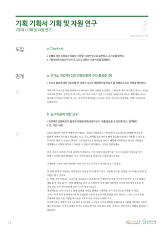 19
도입
전개
>>
>>
a.Check-In
i. 조별로 앉아 조원들과 오늘의 기분을 10점만점으로 표현하고 그 이유를 말한다.
ii. 7점이라면 6점이 아닌 이유 그리고 8점이 아닌 이유를 말해본다.
a. 우기소 피드백(수업 진행상황에 따라 활용할 것)
i. 우기소 발표에 대한 피드백을 반 전체가 나누어 보완해야 할 부분과 잘 진행되고 있는 부분을 확인한다.
저번주에 우기소를 통해 전체적으로 여러분이 찾아 기회를 공유했죠. 그 활동에 대한 피드백을 나누는 시간을
가지도록 할게요. 강사로서 제가 주는 피드백도 의미가 있을 수 있지만 여러분끼리 나누는 활동에서 나오는
의견들이야 말로 여러분 꺼 이고, 그 안에서 발생하는 시너지는 더 클 것이라고 생각해요. 그럼 시작하도록
하겠습니다.
b. 필요자원에 대한 연구
i. 프로젝트 진행에 있어 필요한 자원에 대해서 알아보고, 이를 활용할 수 있도록 찾고, 연구한다.
ii. 돈, 시간, 사람
오늘은 필요한 자원에 대해서 연구해보는 시간을 가질겁니다. 여러분들이 프로젝트를 실행할 때 필요한
물품에 대해서 자유롭고 마음대로 쓰고, 사고, 회의할 장소라던지 행사 장소를 마음대로 사용할 수 있으면
무엇이든 해낼 수 있겠죠. 하지만 그건 현실적으로 불가능한 일이기 때문에 여러분들이 필요한 자원들을
생각해보고 어떻게 획득하고 사용할 수 있을지 생각해보는 시간을 가질거에요.
먼저, 우리가 포착한 기회를 실현하기 위해서는 어떤 자원이 필요할까요? 그리고 필요한 자원들을 얻기
위해서 무엇을 해야 할까요? 이 두 가지의 물음을 시작으로 수업을 들어갈게요.
그렇다면 그전에 과연 자원에는 어떤 것이 있고 무엇인지 알아볼 필요가 있겠죠?
첫 번째, 물리적 자원에는 여러분들이 사용할 회의/행사의 장소, 사용할 준비물, 물품들, 에너지를 충전할 음
식들이 될 수 있어요.
두 번째, 지적 자원에는 지식으로 여러분들이 프로젝트를 진행하면서 갖추어야 할 기본적인 지식을 말해요,
예를 들어 ‘욕을 줄이기 위한 캠페인을 연다’ 라고 한다면 욕에 대한 기본적인 지식과 비속어의 종류와 뜻,
사용 빈도 등의 연구결과에 대한 지식이 필요하겠죠?
세 번째로는 인적 자원으로 함께 일해줄 사람을 말해요. 가깝게는 같이 프로젝트를 진행할 팀 원들,
그리고 학교 내의 문제이기 때문에 선생님의 도움이 필요하다면 선생님, 또는 학부모, 그리고 프로젝트를
진행하며 만날 모든 사람들과 도움을 필요로 하는 사람들이 해당 되요.
마지막으로는 재정적 자원으로 바로 돈!입니다. 여러분들이 프로젝트를 진행하면서 사용할 기본적인 비용이
제공 될 텐데요. 이것과 더해서 투자나 후원을 받거나, 직접 발로 뛰는 크라우드 펀딩이라는 방법을 활용할 수
있습니다.
세상을 알아가는 과정
기획 기획서 기획 및 자원 연구
7주차 (기획 및 자원 연구)
 