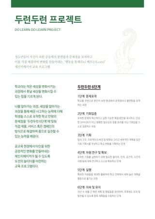 청소년들이 자신이 속한 공동체의 불편함과 문제점을 포착하고
이를 직접 해결하며 변화를 만들어내는, ‘행동을 통해(Do) 배우는(Learn)’
체인지메이커 교육 프로그램.
학교라는 작은 세상을 변화시키는
과정에서 훗날 세상을 변화시킬 수
있는 힘을 기르게 된다.
나를 알아가는 과정, 세상을 알아가는
과정을 통해 배운 사고하는 능력에 더해
학생들 스스로 포착한 학교 안팎의
문제점을 ‘두런두런 6단계’에 맞춰
직접 제품, 서비스 혹은 캠페인의
방식으로 해결하며 몸으로 실천할 수
있는 능력을 배운다.
공교육 현장에서 타인을 위한
긍정적인 변화를 만들어내는
체인지메이커가 될 수 있도록
도전의 놀이터를 마련하는
교육 프로그램이다.
두런두런 6단계
1단계 문제포착
학교를 주변으로 본인이 속한 환경에서 문제점이나 불편함을 포착
하는 과정
2단계 기회입증
포착한 문제에 혁신적이고 실현 가능한 해결 방안을 제시하고, 단순
한 아이디어가 아닌 명확한 필요성과 창출 효과를 지닌 기회임을 스
스로 검증하는 과정
3단계 기획
팀의 구조, 프로젝트의 배경 및 방향성 그리고 세부적인 계획을 담은
기회 기획서를 작성하고 학교 변화를 기획하는 단계
4단계 자원 연구 및 확보
포착한 기회를 실현하기 위해 필요한 물리적, 인적, 공간적, 시간적
자원 등에 대해 연구하고 스스로 확보하는 단계
5단계 실행
확보한 자원들을 최대한 활용하여 학교 안팎에서 세워 놓은 계획을
행동으로 옮기는 과정
6단계 지속 및 유지
지난 수 개월 간 해온 계획 및 행동들을 정리하며, 추후에도 유지 및
발전될 수 있도록 향후 계획들을 수립하는 단계
두런두런 프로젝트
DO LEARN DO LEARN PROJECT
 