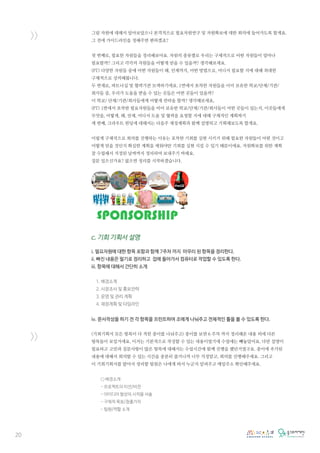 20
>>
>>
그럼 자원에 대해서 알아보았으니 본격적으로 필요자원연구 및 자원확보에 대한 회의에 들어가도록 할게요.
그 전에 가이드라인을 정해주면 편하겠죠?
첫 번째로, 필요한 자원들을 정리해보아요. 자원의 종류별로 우리는 구체적으로 어떤 자원들이 얼마나
필요할까? 그리고 각각의 자원들을 어떻게 얻을 수 있을까? 생각해보세요.
(PT) 다양한 자원들 중에 어떤 자원들이 왜, 언제까지, 어떤 방법으로, 어디서 필요할 지에 대해 최대한
구체적으로 상의해봅니다.
두 번재로, 파트너십 및 협력기관 모색하기에요. 1번에서 포착한 자원들을 이미 보유한 학교/단체/기관/
회사들 중, 우리가 도움을 받을 수 있는 곳들은 어떤 곳들이 있을까?
이 학교/ 단체/기관/회사들에게 어떻게 연락을 할까? 생각해보세요,
(PT) 1번에서 포착한 필요자원들을 미미 보유한 학교/단체/기관/회사들이 어떤 곳들이 있는지, 이곳들에게
무엇을, 어떻게, 왜, 언제, 어디서 도움 및 협력을 요청할 지에 대해 구체적인 계획짜기
세 번째, 크라우트 펀딩에 대해서는 다음주 재정계획과 함께 설명하고 기획해보도록 할게요.
이렇게 구체적으로 회의를 진행하는 이유는 포착한 기회를 실현 시키기 위해 필요한 자원들이 어떤 것이고
어떻게 얻을 것인지 확실한 계획을 세워야만 기회를 실현 시킬 수 있기 때문이에요. 자원확보를 위한 계획
잘 수립해서 지정된 날짜까지 정리하여 보내주기 바래요.
질문 있으신가요? 없으면 정리를 시작하겠습니다.
c. 기회 기획서 설명
i. 필요자원에 대한 항목 포함과 함께 7주차 까지 마무리 된 항목을 정리한다.
ii. 빠진 내용은 필기로 정리하고 집에 돌아가서 컴퓨터로 작업할 수 있도록 한다.
iii. 항목에 대해서 간단히 소개
1. 배경소개
2. 시장조사 및 홍보전략
3. 운영 및 관리 계획
4. 재정계획 및 타임라인
iv. 문서작성을 하기 전 각 항목을 프린트하여 조에게 나눠주고 전체적인 틀을 볼 수 있도록 한다.
(기회기획서 모든 항복이 다 적힌 종이를 나눠주고) 종이를 보면 6 주차 까지 정리해온 내용 외에 다른
항목들이 보일거에요. 이거는 기본적으로 작성할 수 있는 내용이였기에 수업에는 빼놓았어요. 다만 설명이
필요하고 고민과 질문사항이 많은 항목에 대해서는 수업시간에 함께 진행을 했던거였구요. 종이에 추가된
내용에 대해서 회의할 수 있는 시간을 충분히 줄거니까 너무 걱정말고, 회의를 진행해주세요. 그리고
이 기회기획서를 맡아서 정리할 팀원은 나에게 와서 누군지 알려주고 메일주소 확인해주세요.
○ 배경소개
- 프로젝트의 미션/비전
- 아이디어 발상의 시작을 서술
- 구체적 목표/창출가치
- 팀원/역할 소개
 