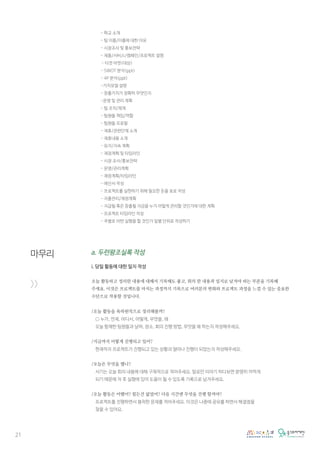 21
마무리
>>
- 학교 소개
- 팀 이름/이름에 대한 이유
- 시장조사 및 홍보전략
- 제품/서비스/캠페인/프로젝트 설명
- 타겟 마켓(대상)
- SWOT 분석(ppt)
- 4P 분석(ppt)
-가치모델 설명
- 창출가치가 정확히 무엇인지
-운영 및 관리 계획
- 팀 조직/체계
- 팀원들 책임/역할
- 팀원들 프로필
- 제휴/관련단체 소개
- 제휴내용 소개
- 유지/지속 계획
- 재정계획 및 타임라인
- 시장 조사/홍보전략
- 운영/관리계획
- 재정계획/타임라인
- 예산서 작성
- 프로젝트를 실현하기 위해 필요한 돈을 표로 작성
- 지출관리/재정계획
- 지급될 혹은 창출될 자금을 누가 어떻게 관리할 것인가에 대한 계획
- 프로젝트 타임라인 작성
- 주별로 어떤 실행을 할 것인가 일별 단위로 작성하기
a. 두런왕조실록 작성
i. 당일 활동에 대한 일지 작성
오늘 활동하고 정리한 내용에 대해서 기록해도 좋고, 회의 한 내용과 일지로 남겨야 하는 부분을 기록해
주세요. 이것은 프로젝트를 마치는 과정까지 기록으로 여러분의 변화와 프로젝트 과정을 느낄 수 있는 중요한
수단으로 작용할 것입니다.
/오늘 활동을 육하원칙으로 정리해볼까?
○ 누가, 언제, 어디서, 어떻게, 무엇을, 왜
오늘 함께한 팀원들과 날짜, 장소, 회의 진행 방법, 무엇을 왜 하는지 작성해주세요.
/지금까지 어떻게 진행되고 있어?
현재까지 프로젝트가 진행되고 있는 상황과 얼마나 진행이 되었는지 작성해주세요.
/오늘은 무엇을 했니?
서기는 오늘 회의 내용에 대해 구체적으로 적어주세요. 말로만 이야기 하다보면 분명히 까먹게
되기 때문에 차 후 실행에 있어 도움이 될 수 있도록 기록으로 남겨주세요.
/오늘 활동은 어땠어? 힘든건 없었어? 다음 시간엔 무엇을 진행 할꺼야?
프로젝트를 진행하면서 봉착한 문제를 적어주세요. 이것은 나중에 공유를 하면서 해결점을
찾을 수 있어요.
 