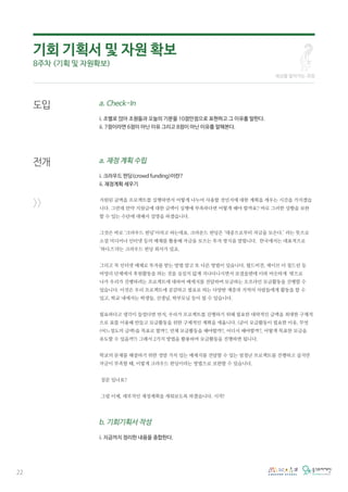 22
도입
전개
>>
a. Check-In
i. 조별로 앉아 조원들과 오늘의 기분을 10점만점으로 표현하고 그 이유를 말한다.
ii. 7점이라면 6점이 아닌 이유 그리고 8점이 아닌 이유를 말해본다.
a. 재정 계획 수립
i. 크라우드 펀딩(crowd funding)이란?
ii. 재정계획 세우기
지원된 금액을 프로젝트를 실행하면서 어떻게 나누어 사용할 것인지에 대한 계획을 세우는 시간을 가지겠습
니다. 그런데 만약 지원금에 대한 금액이 실행에 부족하다면 어떻게 해야 할까요? 바로 그러한 상황을 보완
할 수 있는 수단에 대해서 설명을 하겠습니다.
그것은 바로 ‘크라우드 펀딩’이라고 하는데요. 크라운드 펀딩은 ‘대중으로부터 자금을 모은다.’ 라는 뜻으로
소셜 미디어나 인터넷 등의 매체를 활용해 자금을 모으는 투자 방식을 말합니다. 한국에서는 대표적으로
‘와디즈'라는 크라우드 펀딩 회사가 있죠.
그리고 꼭 인터넷 매체로 투자를 받는 방법 말고 또 다른 방법이 있습니다. 월드비전, 세이브 더 칠드런 등
비영리 단체에서 후원활동을 하는 것을 심심치 않게 지나다니시면서 보셨을텐데 이와 비슷하게 밖으로
나가 우리가 진행하려는 프로젝트에 대하여 메세지를 전달하며 모금하는 오프라인 모금활동을 진행할 수
있습니다. 이것은 우리 프로젝트에 공감하고 필요로 하는 다양한 계층과 지역의 사람들에게 활동을 할 수
있고, 학교 내에서는 학생들, 선생님, 학부모님 등이 될 수 있습니다.
필요하다고 생각이 들었다면 먼저, 우리가 프로젝트를 진행하기 위해 필요한 대략적인 금액을 최대한 구체적
으로 표를 이용해 만들고 모금활동을 위한 구체적인 계획을 세웁니다. (굳이 모금활동이 필요한 이유, 무엇
(어느정도의 금액)을 목표로 할까?, 언제 모금활동을 해야할까?, 어디서 해야할까?, 어떻게 목표한 모금을
유도할 수 있을까?) 그래서 2가지 방법을 활용하여 모금활동을 진행하면 됩니다.
학교의 문제를 해결하기 위한 정말 가치 있는 메세지를 전달할 수 있는 엄청난 프로젝트를 진행하고 싶지만
자금이 부족할 때, 이렇게 크라우드 펀딩이라는 방법으로 보완할 수 있습니다.
질문 있나요?
그럼 이제, 세부적인 재정계획을 세워보도록 하겠습니다. 시작!
b. 기회기획서 작성
i. 지금까지 정리한 내용을 종합한다.
세상을 알아가는 과정
기회 기획서 및 자원 확보
8주차 (기획 및 자원확보)
 