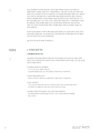 23
>>
마무리
>>
오늘은 재정계획까지 마무리를 지었는데요, 지금까지 해온 과정들을 쭉 짚어보고 넢어가겠습니다.
문제를 포착해서 문제점을 구체화 시키고, 기회를 포착했어요. 그래서 팀의 시너지를 높이기 위한 조직화
작업을 거치고, 여러분들의 아이디어가 꼭 필요하다는 니즈인터뷰를 통해 문제점을 객관화 시킬 수 있었어요.
그리고 SWOT과 4P를 통해 비지니스 모델과 마케팅 모델을 접목해 눈에 쉽게 띄고 설명이 가능하도록
정리했고, 실행계획을 바탕으로 일정을 파악했죠. 필요한 자원 확보와 지급 되는 금액의 재정 기획, 그 외
필요 자금과 물품을 얻을 수 있는 수단인 크라우드 펀딩까지 많은 내용을 다루고 그 내용에 대해서 프로젝트
를 기획해 왔죠. 이렇게 정리했던 내용들이 바로 기회기획서에 있는 항목들이라는 것을 잘 알꺼에요.
이제는 지난 시간까지 프로젝트에 대해 기획하고 정리했던 내용을 구체적으로 문서화하는 작업을 시작
하도록 하겠습니다.
지금까지 정리된 내용에서 부족하거나 빠진 내용이 있다면 보완해 주시고 궁금한 사항이나 어려운 부분이
있다면 언제든 질문해주세요. 오늘 정리를 마치면 문서화 작업만 해서 강사에게 제출만 하면 되기 때문에
수업 시간 안에 마무리 될 수 있도록 집중해주세요!
질문 있으신가요? 없으면 정리를 시작하겠습니다.
a. 두런왕조실록 작성
i. 당일 활동에 대한 일지 작성
오늘 활동하고 정리한 내용에 대해서 기록해도 좋고, 회의 한 내용과 일지로 남겨야 하는 부분을 기록해
주세요. 이것은 프로젝트를 마치는 과정까지 기록으로 여러분의 변화와 프로젝트 과정을 느낄 수 있는 중요한
수단으로 작용할 것입니다.
/오늘 활동을 육하원칙으로 정리해볼까?
○ 누가, 언제, 어디서, 어떻게, 무엇을, 왜
오늘 함께한 팀원들과 날짜, 장소, 회의 진행 방법, 무엇을 왜 하는지 작성해주세요.
/지금까지 어떻게 진행되고 있어?
현재까지 프로젝트가 진행되고 있는 상황과 얼마나 진행이 되었는지 작성해주세요.
/오늘은 무엇을 했니?
서기는 오늘 회의 내용에 대해 구체적으로 적어주세요. 말로만 이야기 하다보면 분명히 까먹게
되기 때문에 차 후 실행에 있어 도움이 될 수 있도록 기록으로 남겨주세요.
/오늘 활동은 어땠어? 힘든건 없었어? 다음 시간엔 무엇을 진행 할꺼야?
프로젝트를 진행하면서 봉착한 문제를 적어주세요. 이것은 나중에 공유를 하면서 해결점을
찾을 수 있어요.
 