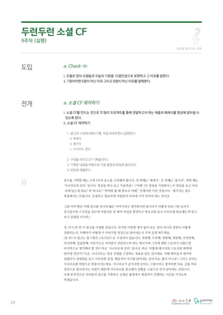 24
도입
전개
>>
a. Check-In
i. 조별로 앉아 조원들과 오늘의 기분을 10점만점으로 표현하고 그 이유를 말한다.
ii. 7점이라면 6점이 아닌 이유 그리고 8점이 아닌 이유를 말해본다.
a. 소셜 CF 제작하기
i. 소셜 CF를 만드는 것으로 각 팀이 프로젝트를 통해 전달하고자 하는 제품과 메세지를 영상에 담아낼 수
있도록 한다.
ii. 소셜 CF 제작하기
1. 광고의 구성에 대해 CF를 직접 보여주면서 설명한다.
a. 메세지
b. 줄거리
c. 시나리오, 콘티
2. 구성을 익히고 CF 기획을 한다.
3. 기획한 내용을 바탕으로 직접 촬영과 편집에 들어간다.
4. 당일에 제출한다.
광고를 기획할 때는 크게 3가지 요소를 고려해야 합니다. 첫 번째는 ‘메세지’, 두 번째는 ‘줄거리’, 세번 째는
‘시나리오와 콘티’ 입니다. 영상을 하나 보고 가실까요? (‘미떼’ CF 영상을 시청한다.) 이 영상을 보고 머리
속에 남는게 뭐죠? 딱 하나죠? “찬바람 불 때 핫초코 미떼.” 컨셉이란 이런 것입니다. 메시지는 결코
복잡해서는 안됩니다. 간결하고 명료하게 사람들의 뇌리에 기억 되어야 하는 것이죠.
그럼 아까 봤던 미떼 광고를 하나의 짧은 이야기라고 생각한다면 줄거리가 어떻게 되죠? (한 남자가
친구들이랑 스키장을 갔는데 아름다운 뒷 태의 여성을 발견하고 핫초코를 들고 리프트를 탑승했는데 알고
보니 김태원 이더라.)
자, 다시 한 번 이 광고를 시청할 것입니다. 하지만 이번엔 생각 없이 보는 것이 아니라 장면이 어떻게
전환되는지, 카메라가 어떻게 이 이야기를 영상으로 담아내는지 주의 깊게 봐주세요.
(본 후) 이 광고는 총 7개의 스토리보드로 구성되어 있습니다. 첫번째, 두번째, 세번째, 네번째, 다섯번째,
여섯번째, 일곱번째. 이런식으로 여러분이 전달하고자 하는 메시지와 그것에 대한 스토리가 나왔으면
마지막으로 생각해야 할 것이 바로 ‘시나리오와 콘티’ 입니다. 바로 ‘어떻게 메시지와 스토리를 화면에
담아낼 것인가?’이죠. 시나리오는 영상 전체를 구성하는 내용을 담은 글이에요. 미떼 배우들의 대사와
설렜다가 김태원을 보고 시무룩한 감정, 행동적인 지시를 담아내는 글인거죠. 많이 아시죠? 그리고 콘티는
시나리오를 바탕으로 만들어지는데요. 시나리오가 글이라면 콘티는 그림이라고 생각하면 되요. 글을 바로
영상으로 담아내기는 어렵기 때문에 시나리오를 참고해서 상황을 그림으로 먼저 담아내는 것입니다.
이제 본격적으로 여러분의 광고를 기획하고 실제로 촬영에서 편집까지 진행하는 시간을 가지도록
하겠습니다.
세상을 알아가는 과정
두런두런 소셜 CF
9주차 (실행)
 