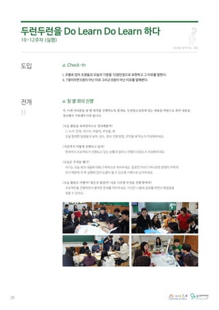 26
도입
전개
>>
a. Check-In
i. 조별로 앉아 조원들과 오늘의 기분을 10점만점으로 표현하고 그 이유를 말한다.
ii. 7점이라면 6점이 아닌 이유 그리고 8점이 아닌 이유를 말해본다.
a. 팀 별 회의 진행
자, 이제 여러분들 팀 별 회의를 진행하도록 할게요. 두런왕조실록에 있는 내용을 바탕으로 회의 내용을
정리해서 기록해주시면 됩니다.
/오늘 활동을 육하원칙으로 정리해볼까?
○ 누가, 언제, 어디서, 어떻게, 무엇을, 왜
오늘 함께한 팀원들과 날짜, 장소, 회의 진행 방법, 무엇을 왜 하는지 작성해주세요.
/지금까지 어떻게 진행되고 있어?
현재까지 프로젝트가 진행되고 있는 상황과 얼마나 진행이 되었는지 작성해주세요.
/오늘은 무엇을 했니?
서기는 오늘 회의 내용에 대해 구체적으로 적어주세요. 말로만 이야기 하다보면 분명히 까먹게
되기 때문에 차 후 실행에 있어 도움이 될 수 있도록 기록으로 남겨주세요.
/오늘 활동은 어땠어? 힘든건 없었어? 다음 시간엔 무엇을 진행 할꺼야?
프로젝트를 진행하면서 봉착한 문제를 적어주세요. 이것은 나중에 공유를 하면서 해결점을
찾을 수 있어요.
세상을 알아가는 과정
두런두런을 Do Learn Do Learn 하다
10-12주차 (실행)
 