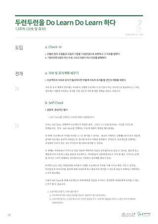 28
도입
전개
>>
>>
a. Check-In
i. 조별로 앉아 조원들과 오늘의 기분을 10점만점으로 표현하고 그 이유를 말한다.
ii. 7점이라면 6점이 아닌 이유 그리고 8점이 아닌 이유를 말해본다.
a. 지속 및 유지계획 세우기
i. 프로젝트의 지속과 유지가 필요하다면 어떻게 지속과 유지를 할 것인지 계획을 세운다.
지속 및 유지 계획의 경우에는 여러분이 진행한 프로젝트가 단기성이 아닌 지속적으로 필요하다고 느끼는
경우에는 어떻게 지속하고 유지를 시킬 것인지 차후에 대한 계획을 세우는 것입니다.
b. Self Check
i. 정량적, 정성적인 평가
1.Self Check를 진행하는 이유에 대해서 설명을 한다.
우리는 Self Check 진행하며 프로젝트의 과정과 결과, 그리고 스스로를 돌아보는 시간을 가지도록
하겠습니다. 먼저, Self Check를 진행하는 이유에 대해서 설명을 해드릴게요.
첫 번째, 프로젝트의 가치를 여러분 스스로 평가할 수 있어요. 열심히 기획하고 실행했는데 우리가 처음에
준비한 의도대로 효과가 나타났는지, 결국엔 우리가 이뤄낸 결과물이 무엇인지, 프로젝트를 진행하는
과정에서 우리가 얻은 것은 무엇인지 평가하며 분석할 수 있어요.
두 번째는 여러분들이 추억으로 남길 자료와 객관적인 자료인 포트폴리오로 남길 수 있어요. 힘들게 또는
재밌게 나의 시간과 노력을 쏟았던 프로젝트는 여러분들이 나중에 돌아보고 추억 할 좋은 기억으로 남게
될 것이고 그러기 위해서는 포트폴리오로 기록하고 정리해볼 필요가 있죠.
마지막으로는 다른 사람들에게 여러분이 진행한 프로젝트의 가치를 이해 시키고 확산 시킬 수 있어요.
여러분들의 아이디어를 결과에 대해 공감하게 하고 필요하게 생각할 수 있도록 만들기 위해서는 객관적인
근거가 필요해요.
그래서 Self Check를 통해 프로젝트로 인해 변화된 것들을 조사하고 정리하면 사람들에게 보여줄 수 있는
근거가 될 수 있습니다.
2. 프로젝트의 평가, 나에 대한 평가
a. 프로젝트에 대한 과정과 결과를 정성적, 정량적인 평가로정리한다.
b. 나에 대한 평가는 소감문 형식으로 간단한 질문을 주고, 프로젝트 활동을 하면서 느꼈던 생각과 변화에
대해작성한다.
세상을 알아가는 과정
두런두런을 Do Learn Do Learn 하다
13주차 (지속 및 유지)
 