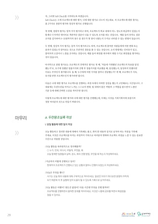 29
>>
마무리
>>
자, 그러면 Self Check를 시작하도록 하겠습니다.
Self Check는 크게 프로젝트에 대한 평가, 나에 대한 평가로 나누어 지는데요. 저 프로젝트에 대한 평가는
총 2가지로 정량적 평가와 정성적 평가로 진행됩니다.
첫 번째, 정량적 평가는 양적 가치 평가라고 하며, 프로젝트가 학교 내에서 어느 정도의 파급력이 있었는지
통계나 수치적인 데이터로 객관적인 결론이 나올 수 있도록 조사를 하는 것입니다. 예를 들어 만족도 설문
조사를 실시하여 0~10점까지의 점수 중 점수가 몇 점이 나왔는지 수치로 나타낼 수 있는 방법이 있습니다.
두 번째, 정성적 가치 평가는 질적 가치 평가라고도 하며, 프로젝트에 참여한 사람들에게 어떤 변화 또는
효과가 있었는지 알아보는 것으로 주관적인 결론을 볼 수 있는 것입니다. 조사 방법에는 인터뷰가 있고,
참여자의 소감이나 느낌을 조사하는 것입니다. 예를 들어 화장품 회사에서 체험 수기로 화장품을 평가하는
것이 있습니다.
마지막으로 종합 평가로는 프로젝트의 전체적인 평가로 첫 째, ‘처음에 기대했던 프로젝트의 목표를 달성
했는가’로, 초기에 정했던 창출가치와 진행 후 창출가지를 비교했을 때, 달성했는지, 달성하지 못했다면
이유는 무엇인지 평가합니다. 둘 째, 누구에게 어떤 가치를 얼마나 전달했는가? 셋 째, 프로젝트가 지속,
유지될 만한 프로젝트인지 평가하면 됩니다.
다음은 나에 대한 평가로 프로젝트를 진행하는 과정 속에서 어떠한 성장을 했는지 고민해보는 시간입니다. 그
내용에는 두런두런을 마치고 느끼는 스스로의 변화, 팀 내에서 맡은 역할과 그 역할을 맡으면서 느꼈던
기분 등에 대해 간략한 소감을 적어주면 됩니다.
이렇게 프로젝트에 대한 평가와 나에 대한 평가를 진행했는데, 이제는 이것을 기회기획서에 포함시켜
정말 여러분의 것으로 만들기 바랍니다.
a. 두런왕조실록 작성
i. 당일 활동에 대한 일지 작성
오늘 활동하고 정리한 내용에 대해서 기록해도 좋고, 회의 한 내용과 일지로 남겨야 하는 부분을 기록해
주세요. 이것은 프로젝트를 마치는 과정까지 기록으로 여러분의 변화와 프로젝트 과정을 느낄 수 있는 중요한
수단으로 작용할 것입니다.
/오늘 활동을 육하원칙으로 정리해볼까?
○ 누가, 언제, 어디서, 어떻게, 무엇을, 왜
오늘 함께한 팀원들과 날짜, 장소, 회의 진행 방법, 무엇을 왜 하는지 작성해주세요.
/지금까지 어떻게 진행되고 있어?
현재까지 프로젝트가 진행되고 있는 상황과 얼마나 진행이 되었는지 작성해주세요.
/오늘은 무엇을 했니?
서기는 오늘 회의 내용에 대해 구체적으로 적어주세요. 말로만 이야기 하다보면 분명히 까먹게
되기 때문에 차 후 실행에 있어 도움이 될 수 있도록 기록으로 남겨주세요.
/오늘 활동은 어땠어? 힘든건 없었어? 다음 시간엔 무엇을 진행 할꺼야?
프로젝트를 진행하면서 봉착한 문제를 적어주세요. 이것은 나중에 공유를 하면서 해결점을
찾을 수 있어요.
 