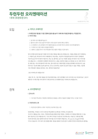 세상을 알아가는 과정
3
a. 아이스 브레이킹
i. 어색한 분위기를 풀고 다음 진행에 집중도를 높이기 위해 에너지를 끌어올리는 작업을 한다.
ii. 이미지 태깅
1. 등 뒤에 시트지를 붙여 놓는다.
2. 돌아다니면서 서로 눈을 마주치면서 자연스럽게 서로에 대해 소개한다.
3. 그 과정에서 느낀 상대방의 이미지를 테깅용 포스트잇에 적어서 상대의 시트지에 붙여준다.
4. 그 후에 다시 다음 사람과 과정을 반복한다.
5. 나중에 그 글을 모아서 시트지에 붙여 어떤 내용이 적혔는지 읽어 본다.
먼저 어색한 분위기를 풀기 위해 이미지 태깅 게임을 해보도록 하겠습니다. 사람을 제대로 알기 위해서는
그 사람의 눈을 쳐다보며 이야기 해야한다고 하는데요, 지금부터 자유롭게 돌아다니시면서 상대방과
서로의 눈을 마주치시면서 이름이나, 하는 일, 좋아하는 음식 등 다양한 질문을 하시면서 서로 이야기를
나누겠습니다. 그 과정에서 상대방의 첫인상이나 느낌을 긍정적인 내용으로 테깅용 포스트 잇에 적어서
등 뒤에 있는 시트지에 붙여주시면 되요. 끝나시면 다른 사람과 했던 과정을 반복해주시면 됩니다. 눈을
마주치고 서로에 대해 조금씩 알아가는 것으로 정서적인 교감과 친근감이 생길 수 있을 거에요. 나중에
시트지에 붙은 내용을 읽어보는 것도 재미있지 않을까요?
그럼 시작하도록 하겠습니다!
(끝난 후) 자, 그럼 적힌 내용을 한 번 읽어봐주세요. 내가 생각했던 나의 이미지와 조금 비슷한가요? 그럼 이
제부터! 이 에너지를 이어 받아서 이제 본격적인 오리엔테이션을 시작하도록 하겠습니다.
a. 오리엔테이션
i. 강사소개
1. 14주 동안 학교에서, 현장에서 함께 할 강사들을 소개하고 얼굴과 이름을 익히는 시간을 가진다.
ii. 두런두런의 소개
1. 두런두런의 철학과 소개와 두런두런 프로젝트 영상 시청
안녕하세요. 여러분 드디어 두런두런 학교변화 프로젝트를 시작하는 첫 날입니다.
우리가 이 활동을 하는 이유는 ‘학생 때 학교를 변화시켜본 학생은, 사회에 나가 세상을 변화시킬 수 있는
힘이 생긴다고 믿기 때문입니다.’ 우선 2학기 과정은 두런두런 프로젝트라는 이름으로 진행 될 텐데,
두런두런이라는 말은 함께 두런두런 이야기를 나누며 하면서 배운다는, 즉 Learn by Doing의 의미를
가지고 있습니다. 아직 감이 잘 안잡힐 텐데, 영상을 통해서 두런두런이 도대체 무엇인지 확인하도록 할게요.
도입
>>
전개
>>
두런두런 오리엔테이션
1주차 (두런두런 OT)
 