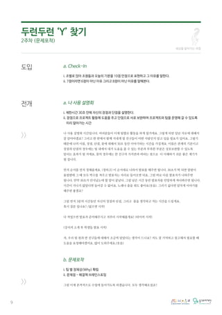 9
a. Check-In
i. 조별로 앉아 조원들과 오늘의 기분을 10점 만점으로 표현하고 그 이유를 말한다.
ii. 7점이라면 6점이 아닌 이유 그리고 8점이 아닌 이유를 말해본다.
a. 나 사용 설명회
i. 제한시간 30초 안에 자신의 장점과 단점을 설명한다.
ii. 장점으로 프로젝트 활동에 도움을 주고 단점으로 서로 보완하며 프로젝트와 팀을 운영해 갈 수 있도록
미리 알아가는 시간
나 사용 설명회 시간입니다. 여러분들이 이제 팀별로 활동을 하게 될거에요. 그렇게 되면 일단 서로에 대해서
잘 알아야겠죠? 그리고 한 반에서 함께 지내게 될 친구들이 어떤 사람인지 알고 있을 필요가 있어요. 그렇기
때문에 나의 이름, 장점, 단점, 꿈에 대해서 30초 동안 이야기하는 시간을 가질게요. 이름은 관계의 기본이고
장점과 단점의 경우에는 팀 내에서 내가 도움을 줄 수 있는 부분과 부족한 부분은 상호보완할 수 있도록
알리는 효과가 될 거에요. 꿈의 경우에는 한 친구의 가치관과 바라는 점으로 더 이해하기 쉬운 좋은 계기가
될 겁니다.
먼저 순서를 먼저 정해줄게요. (정하고) 이 순서대로 나와서 발표를 해주면 됩니다. 30초가 딱 되면 알람이
울릴텐데 그 때 모두 박수를 쳐주고 발표자는 자리로 들어오면 되요. 그럼 바로 다음 발표자가 나와주면
됩니다. 만약 30초가 안지났는데 할 말이 끝났다. 그럼 남은 시간 동안 발표자를 민망하게 쳐다봐주면 됩니다.
시간이 지나지 않았다면 들어갈 수 없어요. 노래나 춤을 춰도 좋아요(웃음). 그러기 싫다면 알차게 이야기를
해주면 좋겠죠?
그럼 먼저 3분의 시간동안 자신의 장점과 단점, 그리고 꿈을 생각하고 적는 시간을 드릴게요.
혹시 질문 있나요? /없으면 시작!
다 적었으면 발표자 준비해주시고 저부터 시작해볼게요! (타이머 시작)
(강사의 소개 후 학생들 발표 시작)
자, 우리 팀 원과 반 친구들에 대해서 조금씩 알았다는 생각이 드나요? 저도 잘 기억하고 참고해서 필요할 때
도움을 요청해야겠어요. 많이 도와주세요.(웃음)
b. 문제포착
i. 팀 별 정체성(Why) 확립
ii. 문제점 - 해결책 브레인스토밍
그럼 이제 본격적으로 수업에 들어가도록 하겠습니다. 모두 생각해오셨죠?
도입
전개
>>
>>
두런두런 ‘Y’ 찾기
2주차 (문제포착)
세상을 알아가는 과정
 