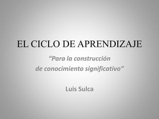 EL CICLO DE APRENDIZAJE
“Para la construcción
de conocimiento significativo”
Luis Sulca
 