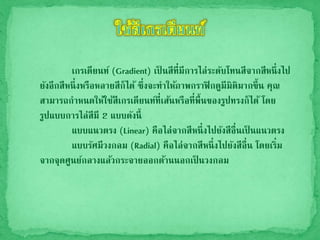 เกรเดียนท์ (Gradient) เป็ นสีที่มีการไล่ระดับโทนสีจากสีหนึ่งไป
ยังอีกสีหนึ่งหรือหลายสีก็ได้ ซึ่งจะทาให้ภาพกราฟิกดูมีมิติมากขึ้น คุณ
สามารถกาหนดให้ใช้สีเกรเดียนท์ที่เส้นหรือที่พื้นของรูปทรงก็ได้ โดย
รูปแบบการไล่สีมี 2 แบบดังนี้
แบบแนวตรง (Linear) คือไล่จากสีหนึ่งไปยังสีอื่นเป็ นแนวตรง
แบบรัศมีวงกลม (Radial) คือไล่จากสีหนึ่งไปยังสีอื่น โดยเริ่ม
จากจุดศูนย์กลางแล้วกระจายออกด้านนอกเป็ นวงกลม
 