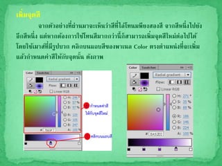 เพิ่มจุดสี
จากตัวอย่างที่ผ่านมาจะเห็นว่าสีที่ไล่โทนมพียงสองสี จากสีหนึ่งไปยัง
อีกสีหนึ่ง แต่หากต้องการใช้โทนสีมากกว่านี้ก็สามารถเพิ่มจุดสีใหม่ต่อไปได้
โดยใช้เมาส์ที่มีรูปบวก คลิกบนแถบสีของพาเนล Color ตรงตาแหน่งที่จะเพิ่ม
แล้วกาหนดค่าสีให้กับจุดนั้น ดังภาพ
 
