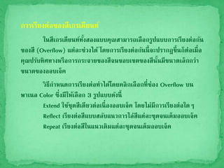 การเรียงต่อของสีเกรเดียนท์
ในสีเกรเดียนท์ทั้งสองแบบคุณสามารถเลือกรูปแบบการเรียงต่อกัน
ของสี (Overflow) แต่ละช่วงได้ โดยการเรียงต่อกันนี้จะปรากฎขึ้นก็ต่อเมื่อ
คุณปรับทิศทางหรือการกระจายของสีจนขอบเขตของสีนั้นมีขนาดเล็กกว่า
ขนาดของออบเจ็ค
วิธีกาหนดการเรียงต่อทาได้โดยคลิกเลือกที่ช่อง Overflow บน
พาเนล Color ซึ่งมีให้เลือก 3 รูปแบบดังนี้
Extend ใช้ชุดสีเดียวต่อเนื่องออบเจ็ค โดยไม่มีการเรียงต่อใดๆ
Reflect เรียงต่อสีแบบสลับแนวการไล่สีแต่ละชุดจนเต็มออบเจ็ค
Repeat เรียงต่อสีในแนวเดิมแต่ละชุดจนเต็มออบเจ็ค
 