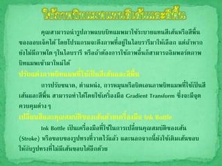 คุณสามารถนารูปภาพแบบบิทแมพมาใช้ระบายแทนสีเส้นหรือสีพื้น
ของออบเจ็คได้ โดยโปรแกรมจะดึงภาพที่อยู่ในไลบรารีมาให้เลือก แต่ถ้าหาก
ยังไม่มีภาพใดๆในไลบรารี หรือถ้าต้องการใช้ภาพอื่นก็สามารถอิมพอร์ตภาพ
บิทแมพเข้ามาใหม่ได้
ปรับแต่งภาพบิทแมพที่ใช้เป็ นสีเส้นและสีพื้น
การปรับขนาด, ตาแหน่ง, การหมุนหรือบิดเอนภาพบิทแมพที่ใช้เป็ นสี
เส้นและสีพื้น สามารถทาได้โดยใช้เคริ่องมือ Gradient Transform ซึ่งจะมีจุด
ควบคุมต่างๆ
เปลี่ยนสีและคุณสมบัติของเส้นด้วยเครื่องมือ Ink Bottle
Ink Bottle เป็ นเครื่องมือที่ใช้ในการเปลี่ยนคุณสมบัติของเส้น
(Stroke) หรือขอบของรูปทรงที่วาดไว้แล้ว และนอกจากนี้ยังใช้เติมเส้นขอบ
ให้กับรูปทรงที่ไม่มีเส้นขอบได้อีกด้วย
 