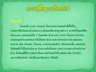 โมเดลสี
โมเดลสี (Color Model) คือระบบการแทนค่าสีที่ใช้ใน
ภาพกราฟิกโดยจะอ้างอิงมาจากโมเดลสีมาตรฐานต่างๆ สาหรับโหมดสีใน
Illustrator แบ่งออกเป็ น 2 โหมดคือ RGB และ CMYK ซึ่งเหมาะสาหรับ
งานคนละประเภทกันภาพในโหมด RGB เหมาะสาหรับการนาเสนอบน
จอภาพ เช่น เว็บเพจ, ไอคอน, ภาพวอลเปเปอร์, พรีเซนเทชั่น ตลอดจน
สิงพิมพ์ทั่วไปในสานักงาน ส่วนภาพในโหมด CMYK จะเหมาะสาหรับงาน
ด้าน สิ่งพิมพ์ที่มีการจัดทาเป็ นอาร์ตเวิร์คส่งไปโรงพิมพ์ เช่น โบรชัวร์,
ฉลากผสิตภัณฑ์, หนังสือและนิตยสาร เป็ นต้น
 