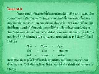 โมเดล RGB
โมเดล (RGB) เป็ นระบบสีที่ประกอบด้วยแม่สี 3 สีคือ แดง (Red), เขียว
(Green) และ น้าเงิน (Blue) ในสัดส่วนความเข้มข้นที่แตกต่างกัน เมื่อนามา
ผสมกันทาให้เกิดสีต่างๆ บนจอคอมพิวเตอร์ได้มากถึง 16.7 ล้านสี ซึ่งใกล้เคียง
กับสีที่ตาเรามองเห็นได้โดยปกติ และจุดที่สีทั้งสามสีรวมกันจะกลายเป็ นสีขาว
นิยมเรียกการผสมสีแบบนี้ว่าแบบ “Additive” หรือการผสมสีแบบบวก ซึ่งเป็ นการ
ผสมสีขั้นที่ 1 หรือถ้านาเอา Red Green Blue มาผสมครั้งละ 2 สี ก็จะทาให้เกิดสี
ใหม่ เช่น
Blue + Green = Cyan
Red + Blue = Magenta
Red + Green = Yellow
แสงสี RGB มักจะถูกใช้สาหรับการส่องสว่างทั้งบนจอทีวีและจอคอมพิวเตอร์
ซึ่งสร้างจากการให้กาเนิดแสงสีแดง สีเขียว และสีน้าเงิน ทาให้สีดูสว่างกว่าความ
เป็ นจริง
 