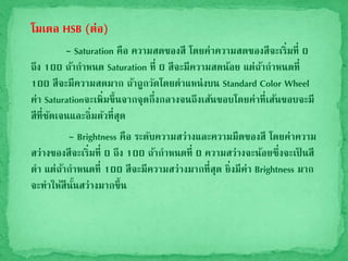 โมเดล HSB (ต่อ)
- Saturation คือ ความสดของสี โดยค่าความสดของสีจะเริ่มที่ 0
ถึง 100 ถ้ากาหนด Saturation ที่ 0 สีจะมีความสดน้อย แต่ถ้ากาหนดที่
100 สีจะมีความสดมาก ถ้าถูกวัดโดยตาแหน่งบน Standard Color Wheel
ค่า Saturationจะเพิ่มขึ้นจากจุดกึ่งกลางจนถึงเส้นขอบโดยค่าที่เส้นขอบจะมี
สีที่ชัดเจนและอิ่มตัวที่สุด
- Brightness คือ ระดับความสว่างและความมืดของสี โดยค่าความ
สว่างของสีจะเริ่มที่ 0 ถึง 100 ถ้ากาหนดที่ 0 ความสว่างจะน้อยซึ่งจะเป็ นสี
ดา แต่ถ้ากาหนดที่ 100 สีจะมีความสว่างมากที่สุด ยิ่งมีค่า Brightness มาก
จะทาให้สีนั้นสว่างมากขึ้น
 