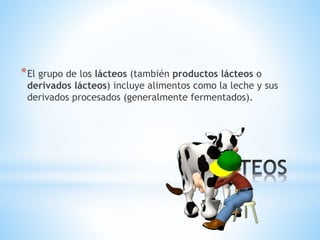 *
*El grupo de los lácteos (también productos lácteos o
derivados lácteos) incluye alimentos como la leche y sus
derivados procesados (generalmente fermentados).
 
