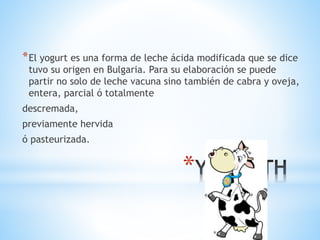 *
*El yogurt es una forma de leche ácida modificada que se dice
tuvo su origen en Bulgaria. Para su elaboración se puede
partir no solo de leche vacuna sino también de cabra y oveja,
entera, parcial ó totalmente
descremada,
previamente hervida
ó pasteurizada.
 