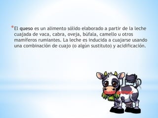 *
*El queso es un alimento sólido elaborado a partir de la leche
cuajada de vaca, cabra, oveja, búfala, camello u otros
mamíferos rumiantes. La leche es inducida a cuajarse usando
una combinación de cuajo (o algún sustituto) y acidificación.
 