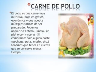 *
*El pollo es una carne muy
nutritiva, baja en grasas,
económica y que acepta
múltiples formas de ser
preparado. Podemos
adquirirlo entero, limpio, sin
piel o con vísceras. Si
compramos solo alguna parte
(pechuga, pata, muslo, etc.)
tenemos que tener en cuenta
que se conserva menos
tiempo.
 
